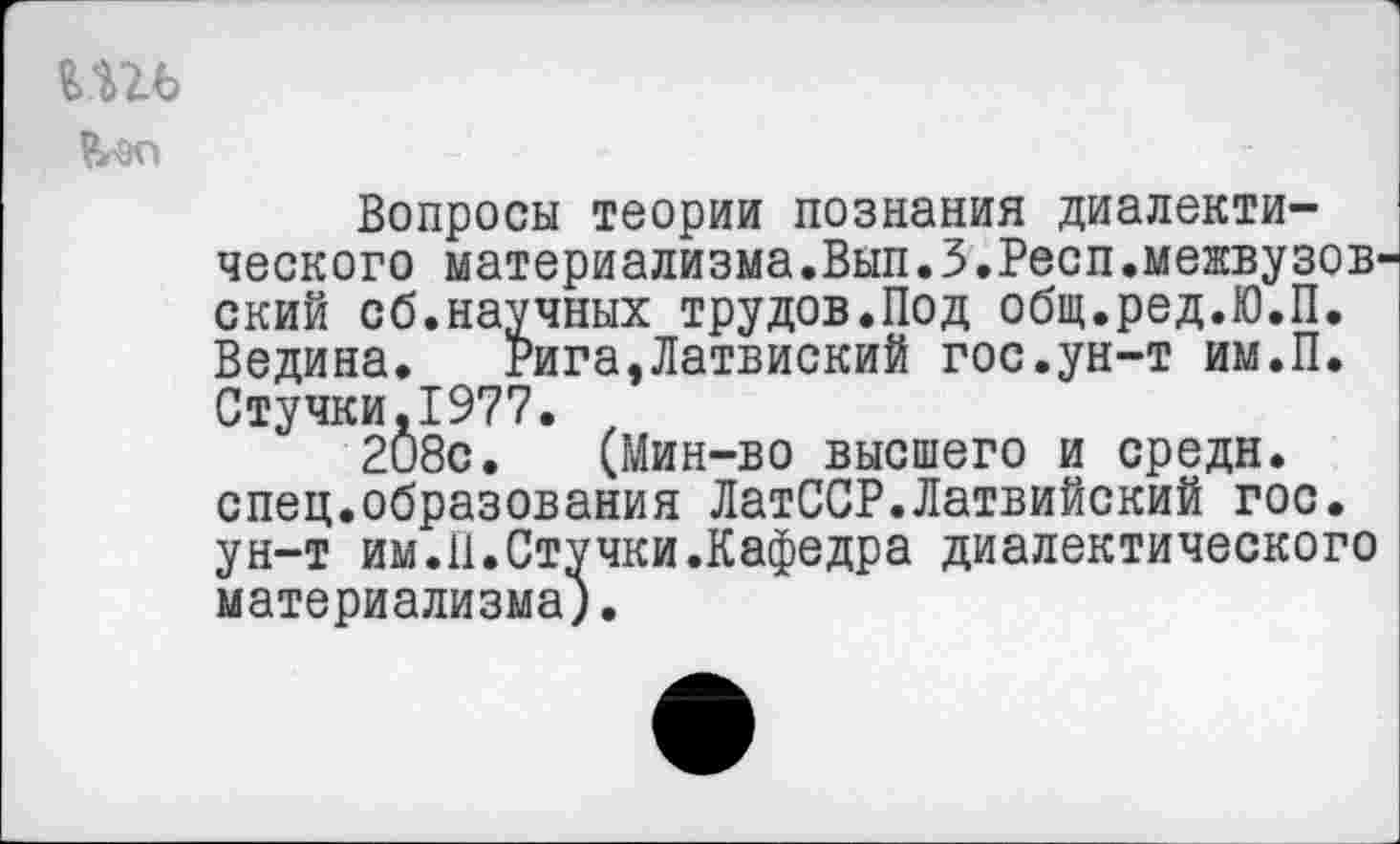 ﻿ть
Вопросы теории познания диалектического материализма.Вып.З.Респ.межвузов' ский сб.научных трудов.Под общ.ред.Ю.П. Ведина. Рига,Латвиский гос.ун-т им.П. Стучки.1977.
208с. (Мин-во высшего и средн, спец.образования ЛатССР.Латвийский гос. ун-т им.П.Стучки.Кафедра диалектического материализма).